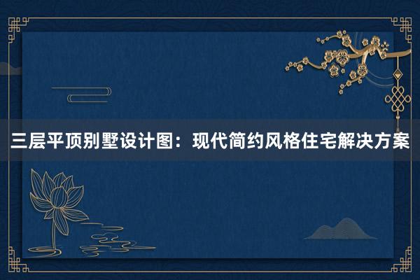 三层平顶别墅设计图：现代简约风格住宅解决方案